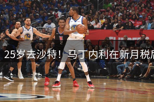 25岁去沙特！马丁内利在新月税后年薪2000万欧 是在阿森纳的3倍多